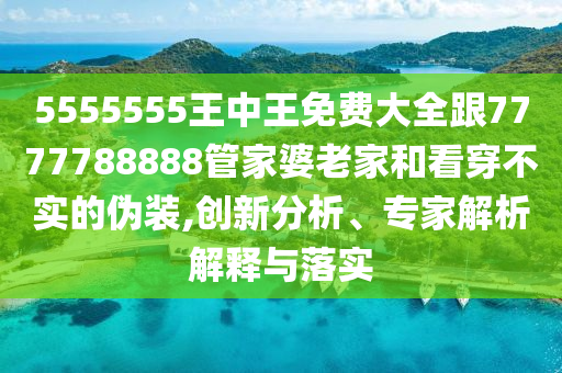 5555555王中王免費大全跟7777788888管家婆老家和看穿不實的偽裝,創新分析、專家解析解釋與落實